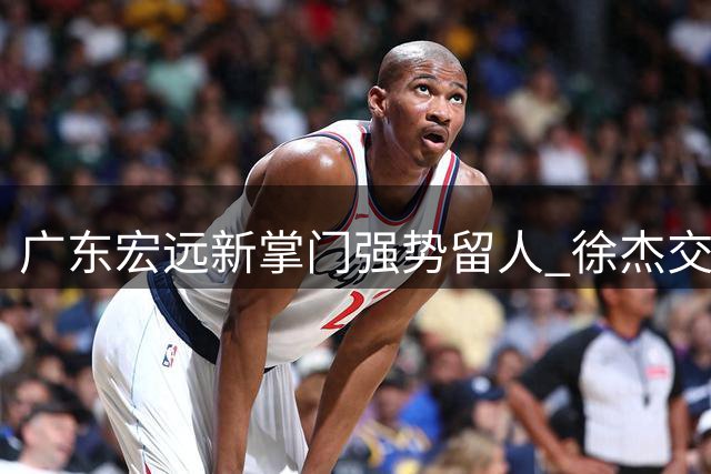 广东宏远新掌门强势留人 徐杰交易大门彻底关闭